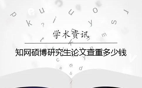 知网硕博研究生论文查重多少钱