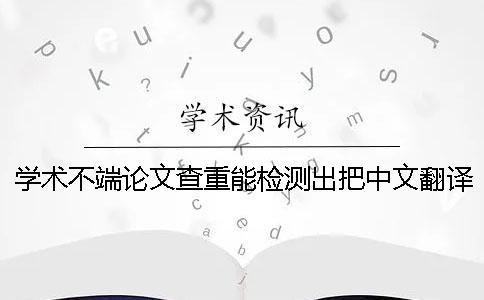 学术不端论文查重能检测出把中文翻译成外语吗