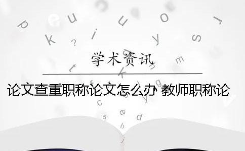 论文查重职称论文怎么办？ 教师职称论文查重率是多少才能通过