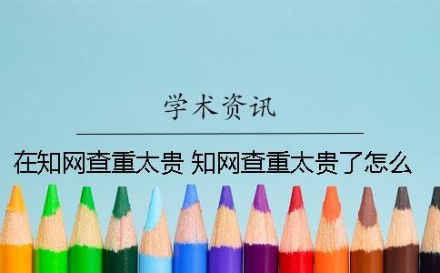 在知网查重太贵 知网查重太贵了怎么办