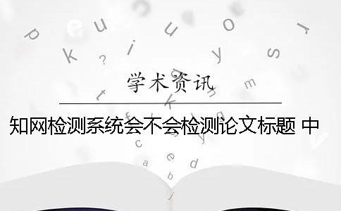 知网检测系统会不会检测论文标题？ 中国知网文献检测系统怎么检测论文