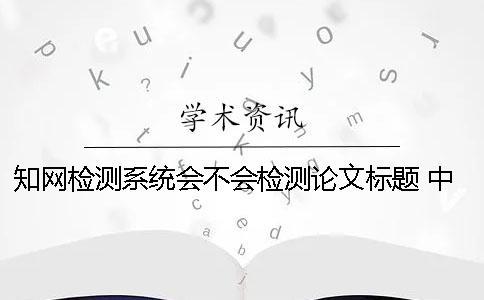 知网检测系统会不会检测论文标题？ 中国知网文献检测系统怎么检测论文