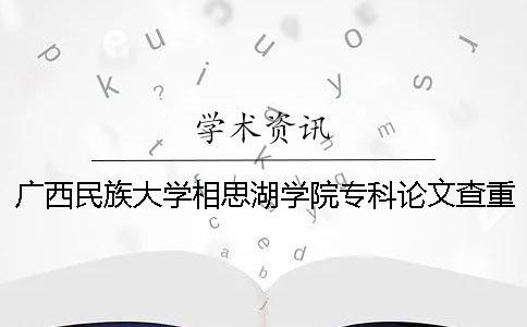 广西民族大学相思湖学院专科论文查重要求及重复率 广西民族大学相思湖学院专科怎么样