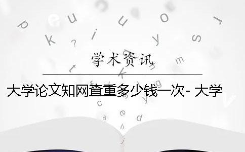 大学论文知网查重多少钱一次- 大学论文都要知网查重吗