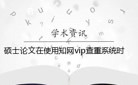 硕士论文在使用知网vip查重系统时要注意