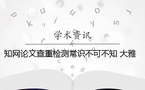 知网论文查重检测常识不可不知！ 大雅论文检测和知网查重比较