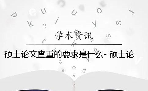 硕士论文查重的要求是什么- 硕士论文查重率要求