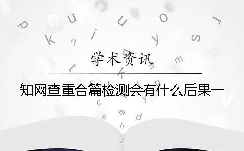 知网查重合篇检测会有什么后果？一