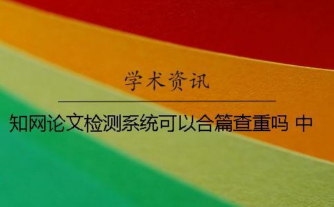 知网论文检测系统可以合篇查重吗？ 中国知网大学生论文检测系统用户名和密码