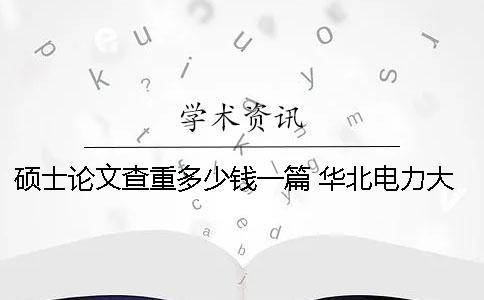 硕士论文查重多少钱一篇？ 华北电力大学硕士论文多少字